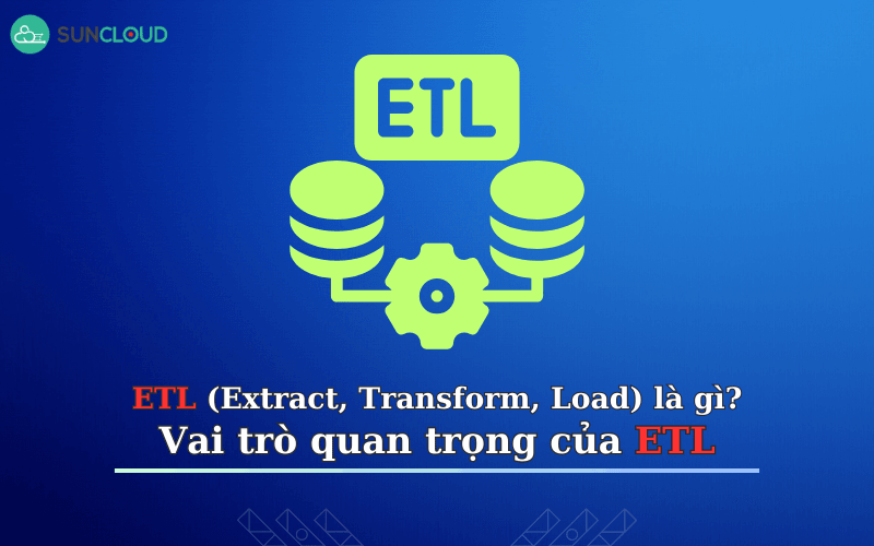 ETL (Extract, Transform, Load) là gì? Vai trò quan trọng của ETL