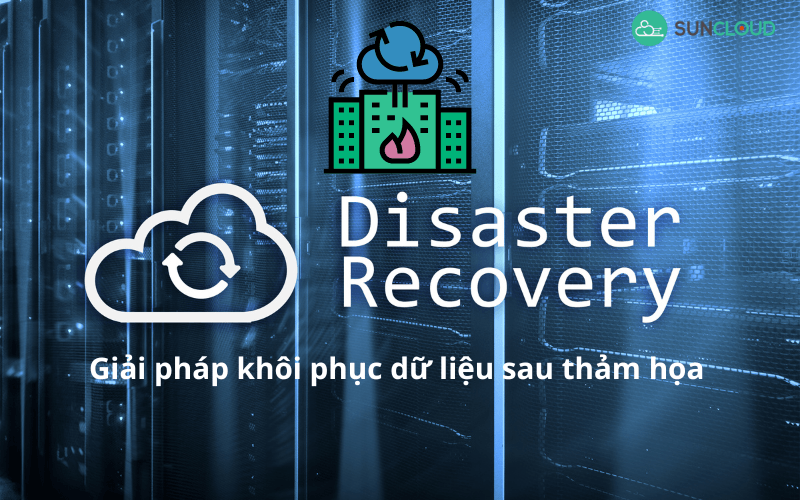 Disaster Recovery - Giải pháp khôi phục dữ liệu sau thảm họa